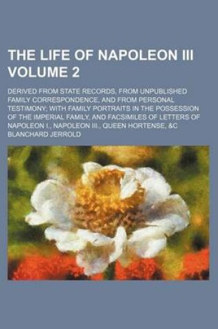 Cover of The Life of Napoleon III Volume 2; Derived from State Records, from Unpublished Family Correspondence, and from Personal Testimony with Family Portraits in the Possession of the Imperial Family, and Facsimiles of Letters of Napoleon I., Napoleon III., Queen Ho