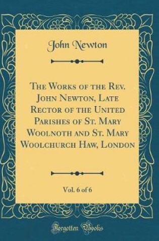 Cover of The Works of the Rev. John Newton, Late Rector of the United Parishes of St. Mary Woolnoth and St. Mary Woolchurch Haw, London, Vol. 6 of 6 (Classic Reprint)