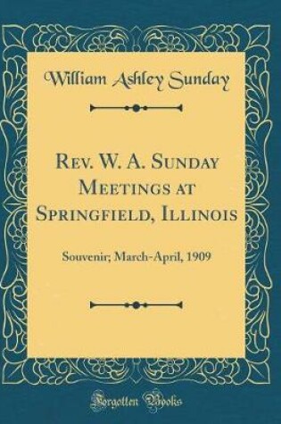 Cover of Rev. W. A. Sunday Meetings at Springfield, Illinois: Souvenir; March-April, 1909 (Classic Reprint)