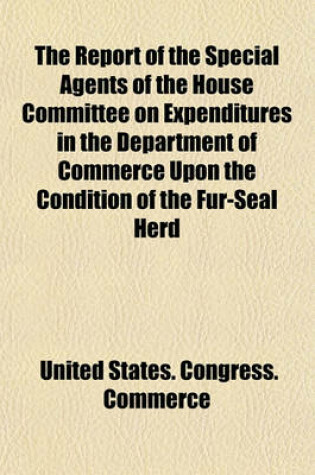 Cover of The Report of the Special Agents of the House Committee on Expenditures in the Department of Commerce Upon the Condition of the Fur-Seal Herd