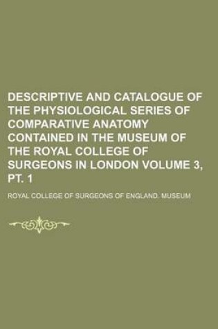 Cover of Descriptive and Catalogue of the Physiological Series of Comparative Anatomy Contained in the Museum of the Royal College of Surgeons in London Volume 3, PT. 1