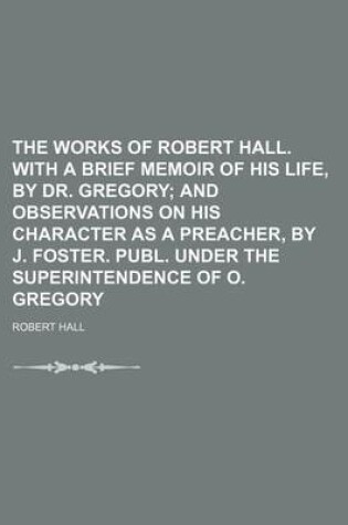 Cover of The Works of Robert Hall. with a Brief Memoir of His Life, by Dr. Gregory (Volume 4); And Observations on His Character as a Preacher, by J. Foster. Publ. Under the Superintendence of O. Gregory