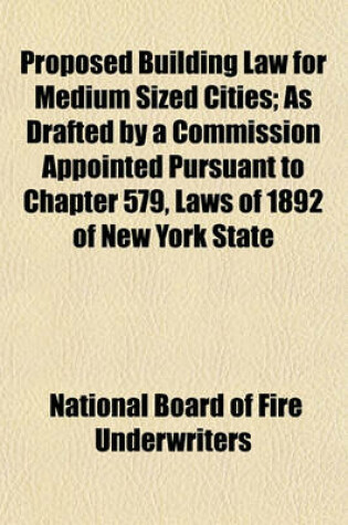 Cover of Proposed Building Law for Medium Sized Cities; As Drafted by a Commission Appointed Pursuant to Chapter 579, Laws of 1892 of New York State Issued June, 1893, by the Committee on Construction of Buildings of the National Board of Fire Underwriters