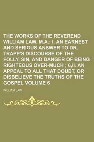 Cover of The Works of the Reverend William Law, M.A. Volume 6; I. an Earnest and Serious Answer to Dr. Trapp's Discourse of the Folly, Sin, and Danger of Being Righteous Over-Much 6, II. an Appeal to All That Doubt, or Disbelieve the Truths of the Gospel