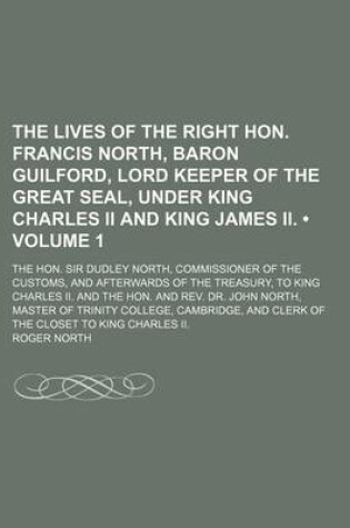 Cover of The Lives of the Right Hon. Francis North, Baron Guilford, Lord Keeper of the Great Seal, Under King Charles II and King James II. (Volume 1); The Hon. Sir Dudley North, Commissioner of the Customs, and Afterwards of the Treasury, to King Charles II. and