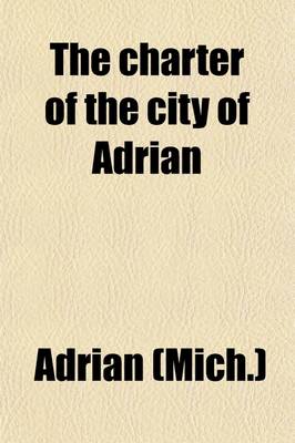 Book cover for The Charter of the City of Adrian; As REV. & Amended by ACT Approved March 10, 1897