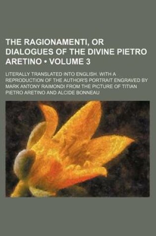 Cover of The Ragionamenti, or Dialogues of the Divine Pietro Aretino (Volume 3); Literally Translated Into English. with a Reproduction of the Author's Portrait Engraved by Mark Antony Raimondi from the Picture of Titian