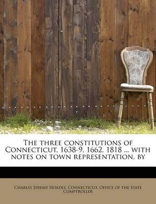 Book cover for The Three Constitutions of Connecticut, 1638-9, 1662, 1818 ... with Notes on Town Representation, by