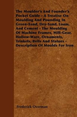 Cover of The Moulder\'s And Founder\'s Pocket Guide - A Treatise On Moulding And Pounding In Green-Sand, Dry-Sand, Loam, And Cement - The Moulding Of Machine Frames, Mill-Gear, Hollow-Ware, Ornaments, Trinkets, Bells And Statues - Description Of Moulds For Iron