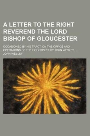 Cover of A Letter to the Right Reverend the Lord Bishop of Gloucester; Occasioned by His Tract, on the Office and Operations of the Holy Spirit. by John Wesley,