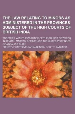 Cover of The Law Relating to Minors as Administered in the Provinces Subject of the High Courts of British India; Together with the Practice of the Courts of Wards in Bengal, Madras, Bombay, and the United Provinces of Agra and Oudh