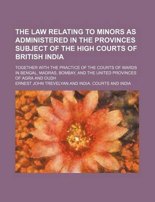 Book cover for The Law Relating to Minors as Administered in the Provinces Subject of the High Courts of British India; Together with the Practice of the Courts of Wards in Bengal, Madras, Bombay, and the United Provinces of Agra and Oudh