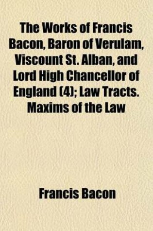 Cover of The Works of Francis Bacon, Baron of Verulam, Viscount St. Alban, and Lord High Chancellor of England (Volume 4); Law Tracts. Maxims of the Law