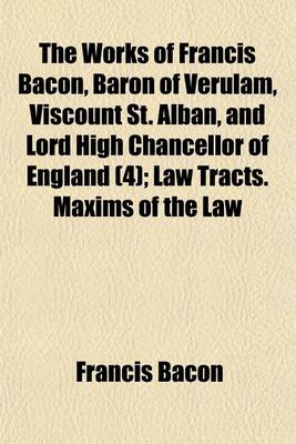 Book cover for The Works of Francis Bacon, Baron of Verulam, Viscount St. Alban, and Lord High Chancellor of England (Volume 4); Law Tracts. Maxims of the Law