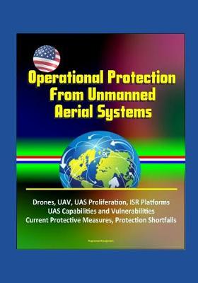 Book cover for Operational Protection From Unmanned Aerial Systems - Drones, UAV, UAS Proliferation, ISR Platforms, UAS Capabilities and Vulnerabilities, Current Protective Measures, Protection Shortfalls