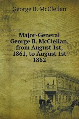 Cover of Major-General George B. McClellan, from August 1st, 1861, to August 1st 1862
