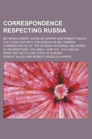 Cover of Correspondence Respecting Russia; Between Robert Goodloe Harper and Robert Walsh, Jun. Together with the Speech of Mr. Harper, Commemorative of the Russian Victories. Delivered at Georgetown, Columbia, June 5th, 1813. and an Essay on the Future State of E