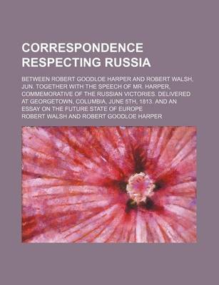 Book cover for Correspondence Respecting Russia; Between Robert Goodloe Harper and Robert Walsh, Jun. Together with the Speech of Mr. Harper, Commemorative of the Russian Victories. Delivered at Georgetown, Columbia, June 5th, 1813. and an Essay on the Future State of E