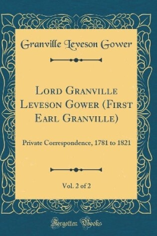 Cover of Lord Granville Leveson Gower (First Earl Granville), Vol. 2 of 2: Private Correspondence, 1781 to 1821 (Classic Reprint)