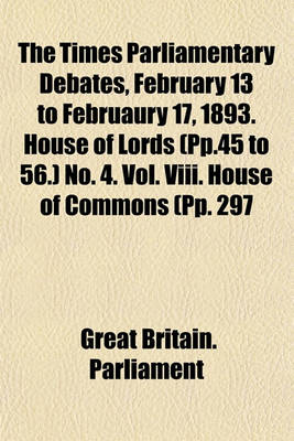 Book cover for The Times Parliamentary Debates, February 13 to Februaury 17, 1893. House of Lords (Pp.45 to 56.) No. 4. Vol. VIII. House of Commons (Pp. 297