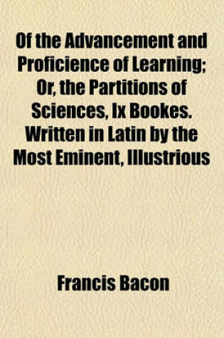 Cover of Of the Advancement and Proficience of Learning; Or, the Partitions of Sciences, IX Bookes. Written in Latin by the Most Eminent, Illustrious