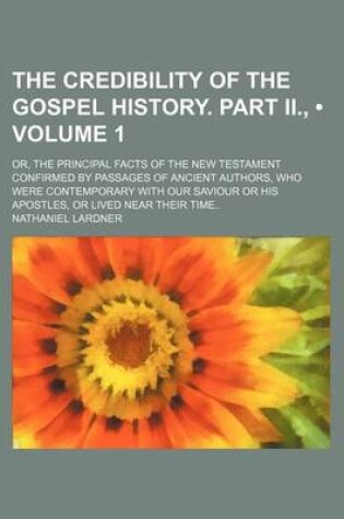 Cover of The Credibility of the Gospel History. Part II., (Volume 1); Or, the Principal Facts of the New Testament Confirmed by Passages of Ancient Authors, Wh