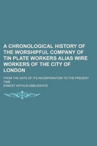 Cover of A Chronological History of the Worshipful Company of Tin Plate Workers Alias Wire Workers of the City of London; From the Date of Its Incorporation to the Present Time