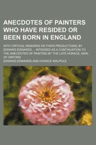 Cover of Anecdotes of Painters Who Have Resided or Been Born in England; With Critical Remarks on Their Productions by Edward Edwards Intended as a Continuation to the Anecdotes of Painting by the Late Horace, Earl of Orford