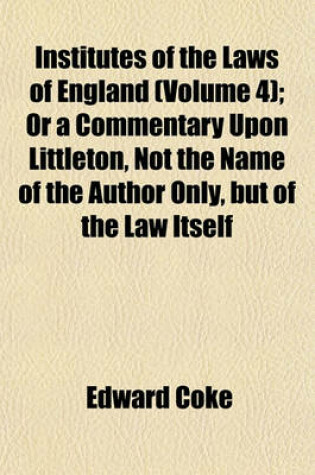 Cover of Institutes of the Laws of England (Volume 4); Or a Commentary Upon Littleton, Not the Name of the Author Only, But of the Law Itself