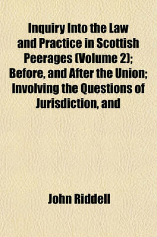 Cover of Inquiry Into the Law and Practice in Scottish Peerages (Volume 2); Before, and After the Union Involving the Questions of Jurisdiction, and Forfeiture Toether with an Exposition of Our Genuine, Original Consistorial Law