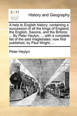 Cover of A Help to English History; Containing a Succession of All the Kings of England, the English, Saxons, and the Britons; ... by Peter Heylyn, ... with a Complete List of the Said Magistrates