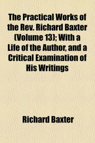 Cover of The Practical Works of the REV. Richard Baxter (Volume 13); With a Life of the Author, and a Critical Examination of His Writings