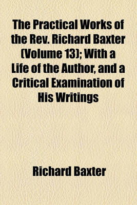 Book cover for The Practical Works of the REV. Richard Baxter (Volume 13); With a Life of the Author, and a Critical Examination of His Writings