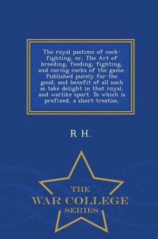 Cover of The Royal Pastime of Cock-Fighting, Or, the Art of Breeding, Feeding, Fighting, and Curing Cocks of the Game. Published Purely for the Good, and Benefit of All Such as Take Delight in That Royal, and Warlike Sport. to Which Is Prefixed, a Short Treatise, - War