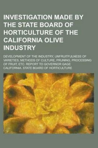 Cover of Investigation Made by the State Board of Horticulture of the California Olive Industry; Development of the Industry, Unfruitfulness of Varieties, Methods of Culture, Pruning, Processing of Fruit, Etc. Report to Governor Gage