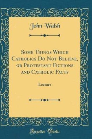 Cover of Some Things Which Catholics Do Not Believe, or Protestant Fictions and Catholic Facts