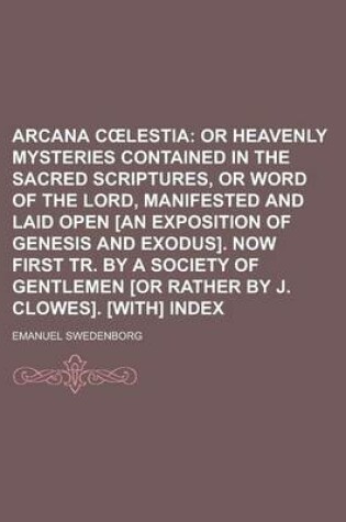 Cover of Arcana C Lestia; Or Heavenly Mysteries Contained in the Sacred Scriptures, or Word of the Lord, Manifested and Laid Open [An Exposition of