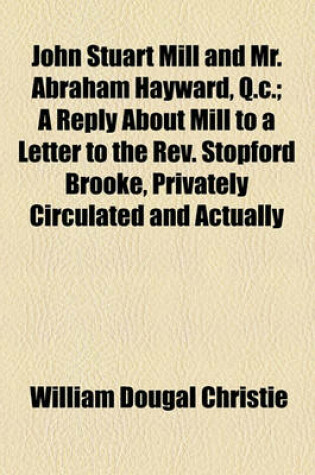 Cover of John Stuart Mill and Mr. Abraham Hayward, Q.C.; A Reply about Mill to a Letter to the REV. Stopford Brooke, Privately Circulated and Actually