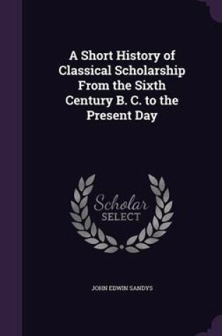 Cover of A Short History of Classical Scholarship from the Sixth Century B. C. to the Present Day