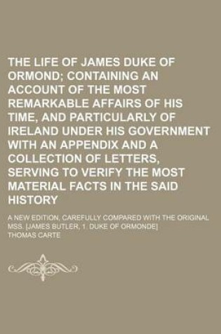 Cover of The Life of James Duke of Ormond; Containing an Account of the Most Remarkable Affairs of His Time, and Particularly of Ireland Under His Government with an Appendix and a Collection of Letters, Serving to Verify the Most Material Facts in the Said Histor