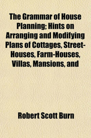 Cover of The Grammar of House Planning; Hints on Arranging and Modifying Plans of Cottages, Street-Houses, Farm-Houses, Villas, Mansions, and