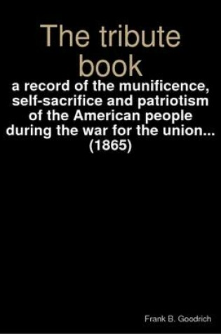 Cover of The Tribute Book : a Record of the Munificence, Self-sacrifice and Patriotism of the American People During the War for the Union... (1865)