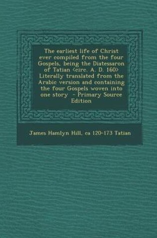 Cover of The Earliest Life of Christ Ever Compiled from the Four Gospels, Being the Diatessaron of Tatian Literally Translated from the Arabic Version and Cont