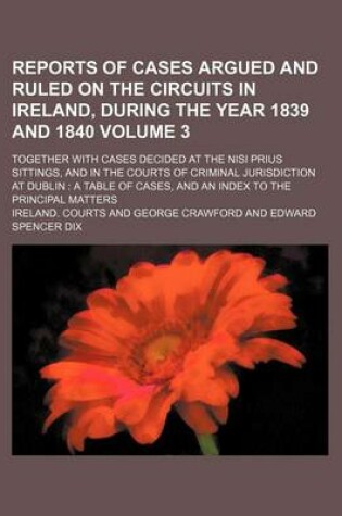 Cover of Reports of Cases Argued and Ruled on the Circuits in Ireland, During the Year 1839 and 1840 Volume 3; Together with Cases Decided at the Nisi Prius Sittings, and in the Courts of Criminal Jurisdiction at Dublin a Table of Cases, and an Index to the Princ