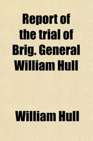 Cover of Report of the Trial of Brig. General William Hull, Commanding the North-Western Army of the United States; By a Court Martial Held at Albany on Monday, 3D January, 1814 and Succeeding Days