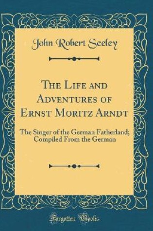Cover of The Life and Adventures of Ernst Moritz Arndt: The Singer of the German Fatherland; Compiled From the German (Classic Reprint)
