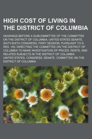 Cover of High Cost of Living in the District of Columbia; Hearings Before a Subcommittee of the Committee on the District of Columbia, United States Senate, Sixty-Sixth Congress, First Session, Pursuant to S. Res. 150, Directing the Committee on the District of Co