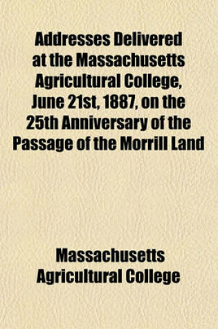 Cover of Addresses Delivered at the Massachusetts Agricultural College, June 21st, 1887, on the 25th Anniversary of the Passage of the Morrill Land