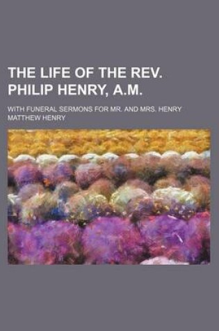 Cover of The Life of the REV. Philip Henry, A.M; With Funeral Sermons for Mr. and Mrs. Henry