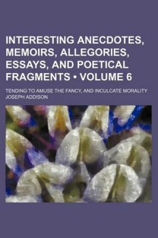 Cover of Interesting Anecdotes, Memoirs, Allegories, Essays, and Poetical Fragments (Volume 6); Tending to Amuse the Fancy, and Inculcate Morality